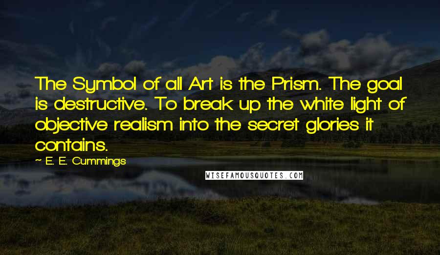 E. E. Cummings Quotes: The Symbol of all Art is the Prism. The goal is destructive. To break up the white light of objective realism into the secret glories it contains.