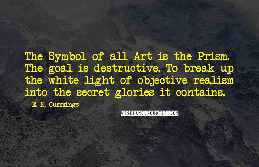 E. E. Cummings Quotes: The Symbol of all Art is the Prism. The goal is destructive. To break up the white light of objective realism into the secret glories it contains.