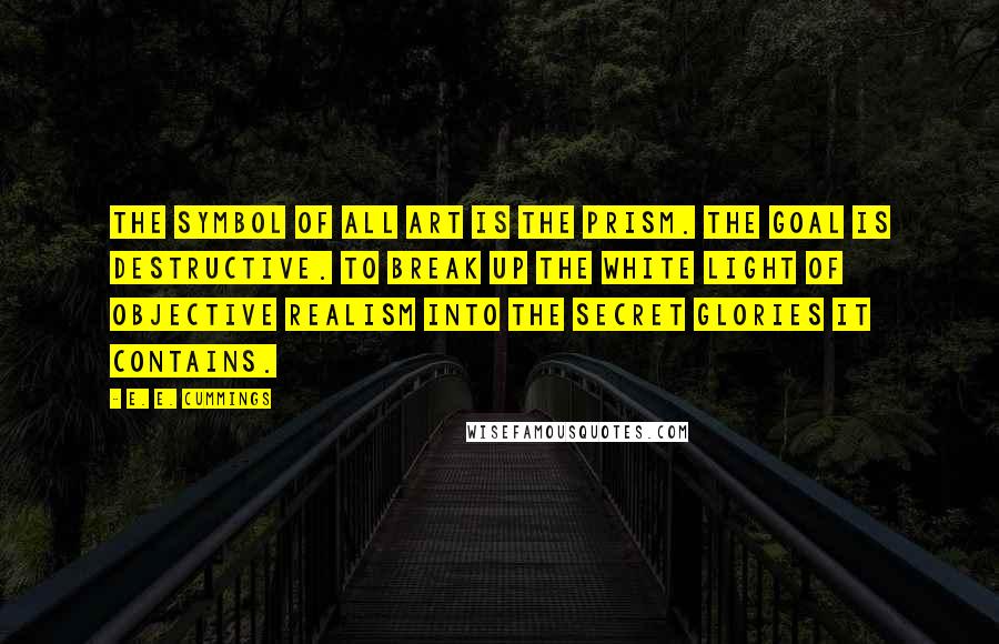 E. E. Cummings Quotes: The Symbol of all Art is the Prism. The goal is destructive. To break up the white light of objective realism into the secret glories it contains.