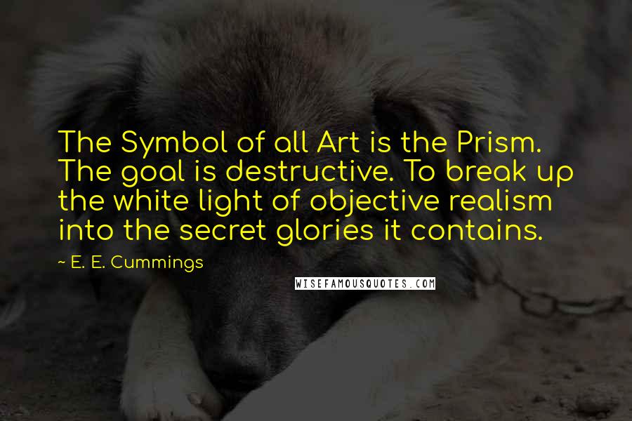 E. E. Cummings Quotes: The Symbol of all Art is the Prism. The goal is destructive. To break up the white light of objective realism into the secret glories it contains.