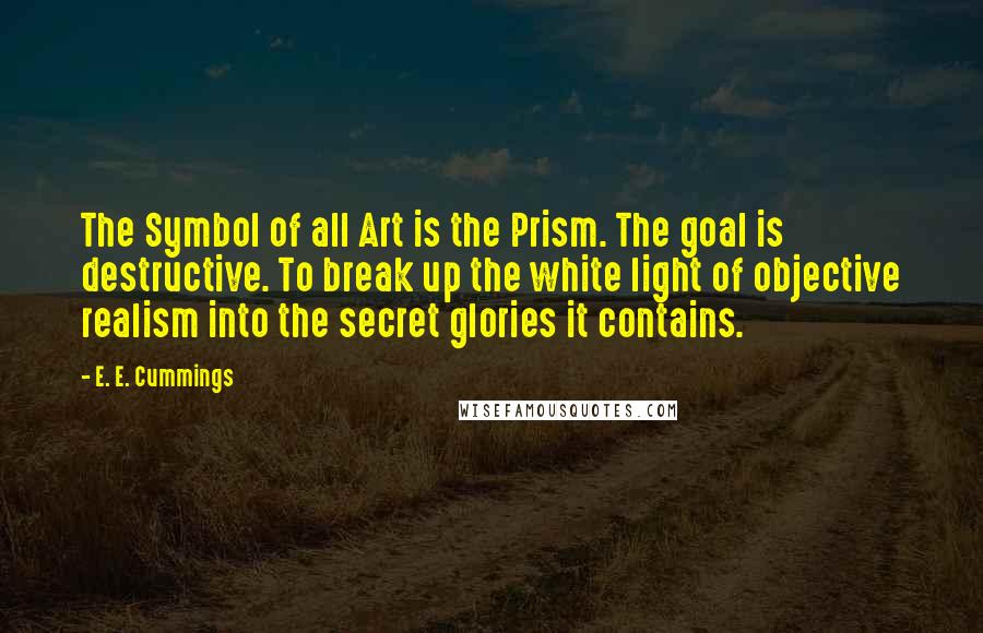 E. E. Cummings Quotes: The Symbol of all Art is the Prism. The goal is destructive. To break up the white light of objective realism into the secret glories it contains.