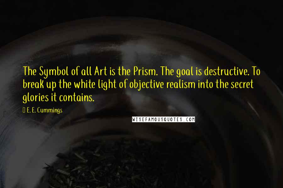 E. E. Cummings Quotes: The Symbol of all Art is the Prism. The goal is destructive. To break up the white light of objective realism into the secret glories it contains.