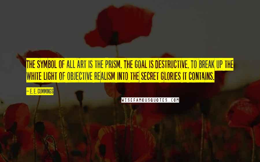 E. E. Cummings Quotes: The Symbol of all Art is the Prism. The goal is destructive. To break up the white light of objective realism into the secret glories it contains.