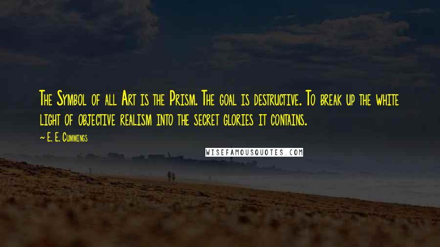 E. E. Cummings Quotes: The Symbol of all Art is the Prism. The goal is destructive. To break up the white light of objective realism into the secret glories it contains.
