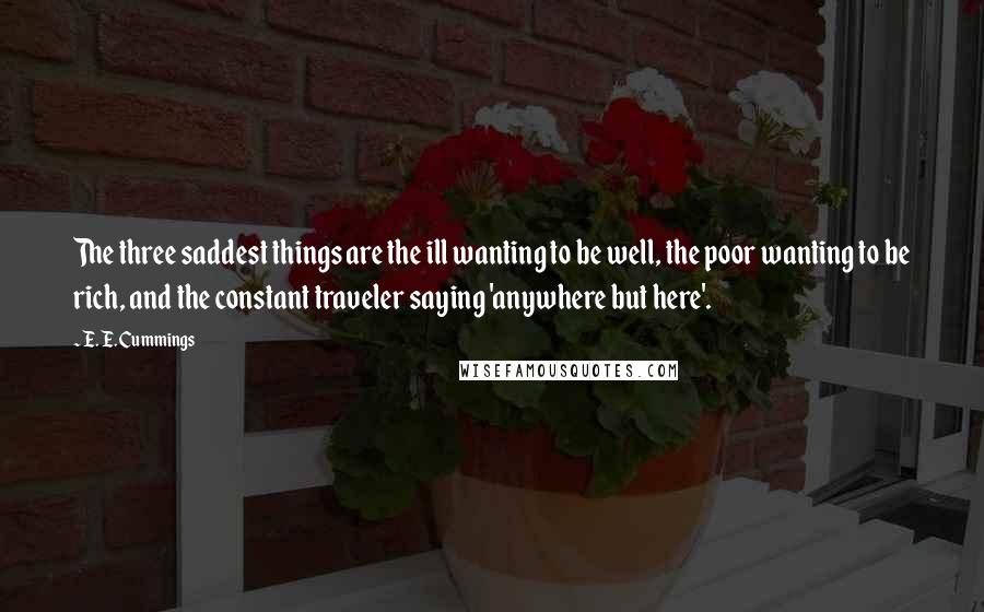 E. E. Cummings Quotes: The three saddest things are the ill wanting to be well, the poor wanting to be rich, and the constant traveler saying 'anywhere but here'.