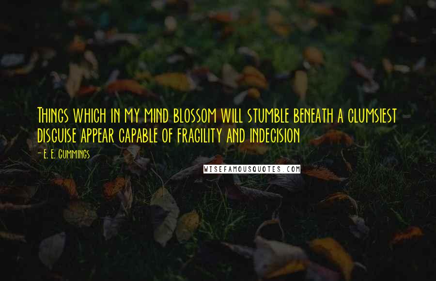 E. E. Cummings Quotes: Things which in my mind blossom will stumble beneath a clumsiest disguise appear capable of fragility and indecision