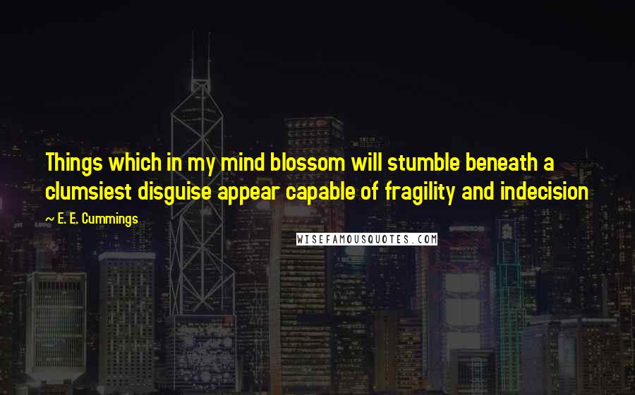 E. E. Cummings Quotes: Things which in my mind blossom will stumble beneath a clumsiest disguise appear capable of fragility and indecision