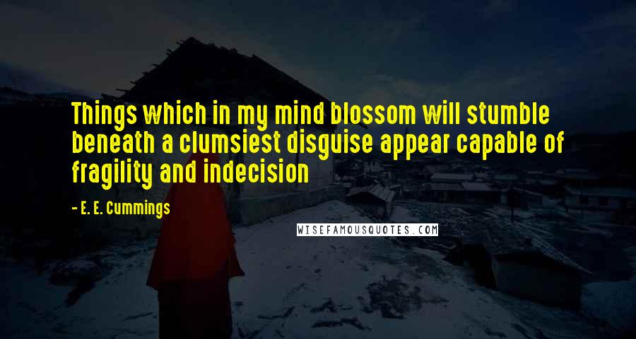 E. E. Cummings Quotes: Things which in my mind blossom will stumble beneath a clumsiest disguise appear capable of fragility and indecision