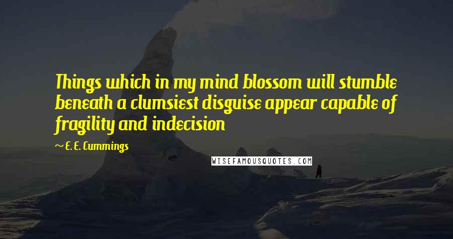 E. E. Cummings Quotes: Things which in my mind blossom will stumble beneath a clumsiest disguise appear capable of fragility and indecision