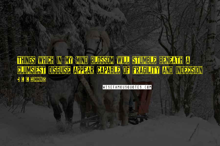 E. E. Cummings Quotes: Things which in my mind blossom will stumble beneath a clumsiest disguise appear capable of fragility and indecision