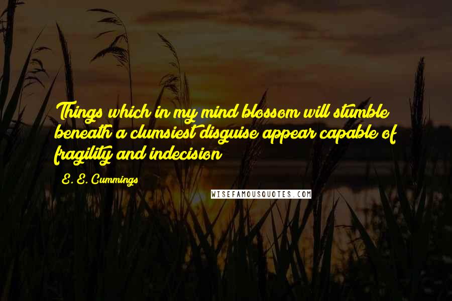 E. E. Cummings Quotes: Things which in my mind blossom will stumble beneath a clumsiest disguise appear capable of fragility and indecision