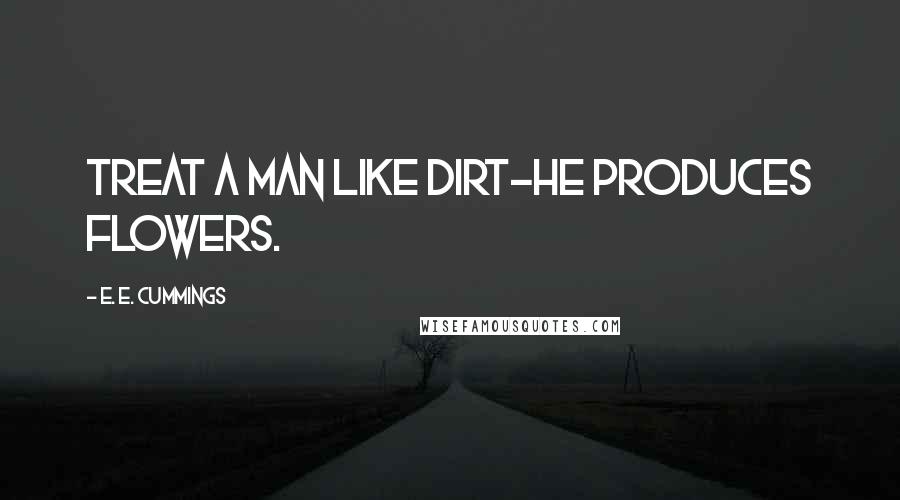 E. E. Cummings Quotes: Treat a man like dirt-he produces flowers.