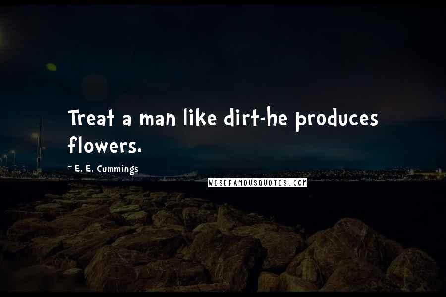 E. E. Cummings Quotes: Treat a man like dirt-he produces flowers.