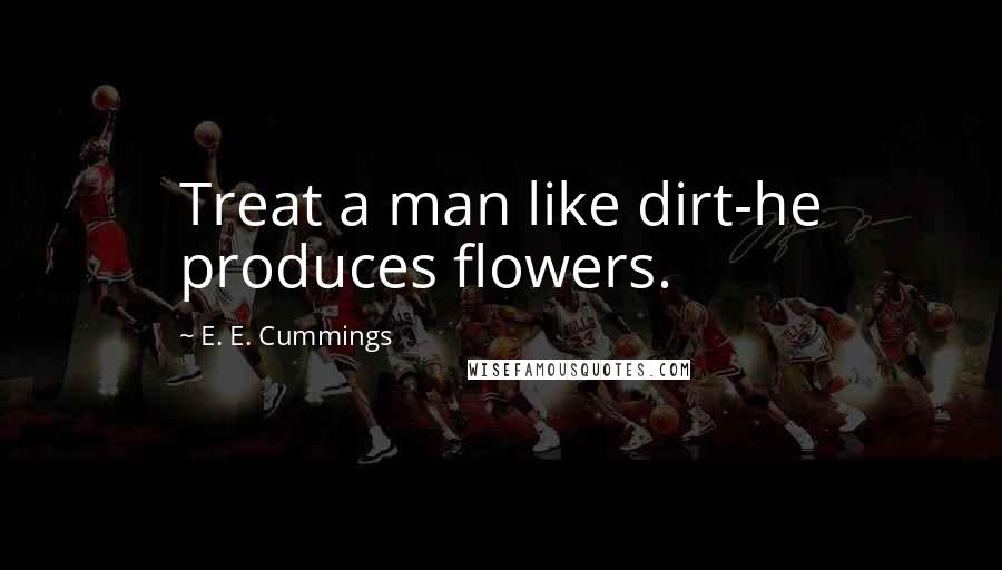 E. E. Cummings Quotes: Treat a man like dirt-he produces flowers.