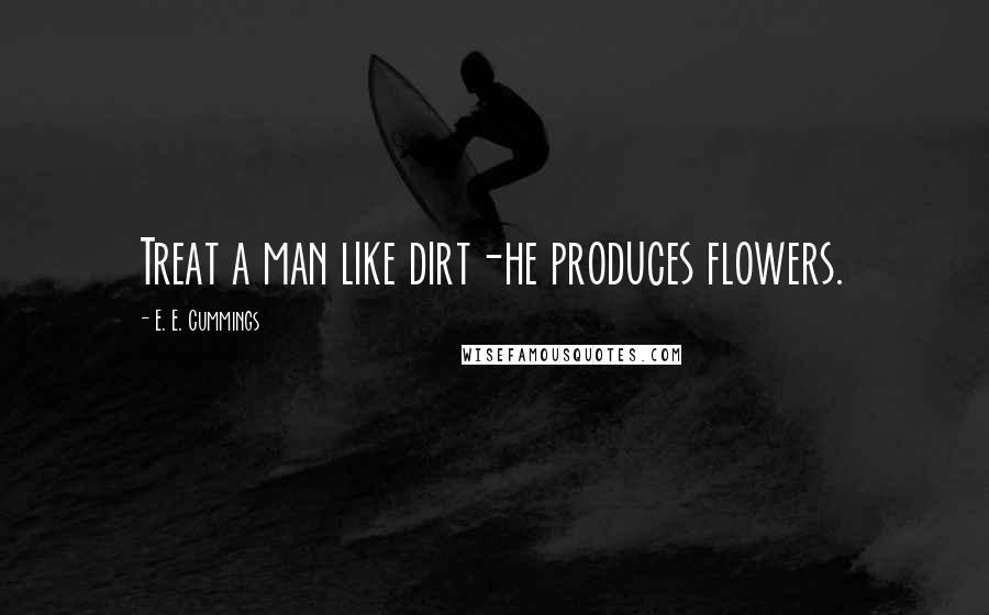 E. E. Cummings Quotes: Treat a man like dirt-he produces flowers.