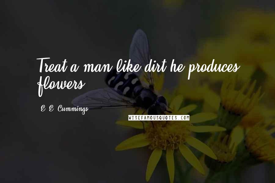 E. E. Cummings Quotes: Treat a man like dirt-he produces flowers.