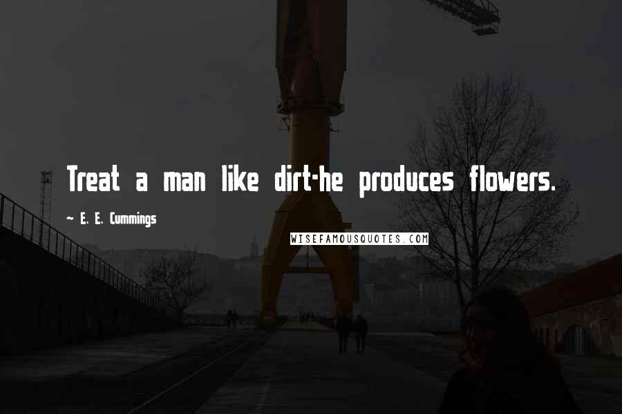 E. E. Cummings Quotes: Treat a man like dirt-he produces flowers.