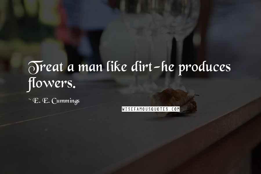 E. E. Cummings Quotes: Treat a man like dirt-he produces flowers.