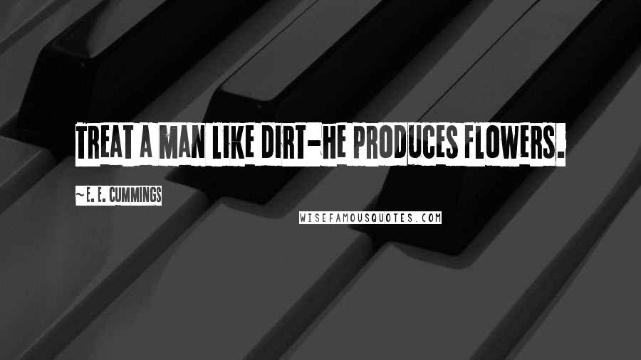 E. E. Cummings Quotes: Treat a man like dirt-he produces flowers.