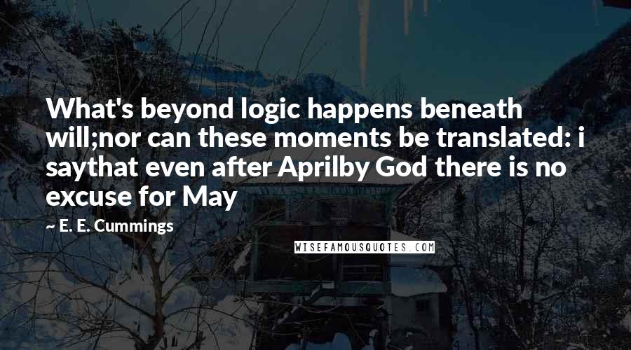 E. E. Cummings Quotes: What's beyond logic happens beneath will;nor can these moments be translated: i saythat even after Aprilby God there is no excuse for May