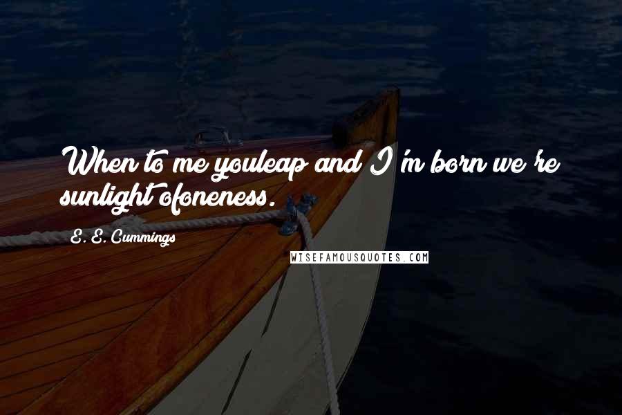 E. E. Cummings Quotes: When to me youleap and I'm born we're sunlight ofoneness.