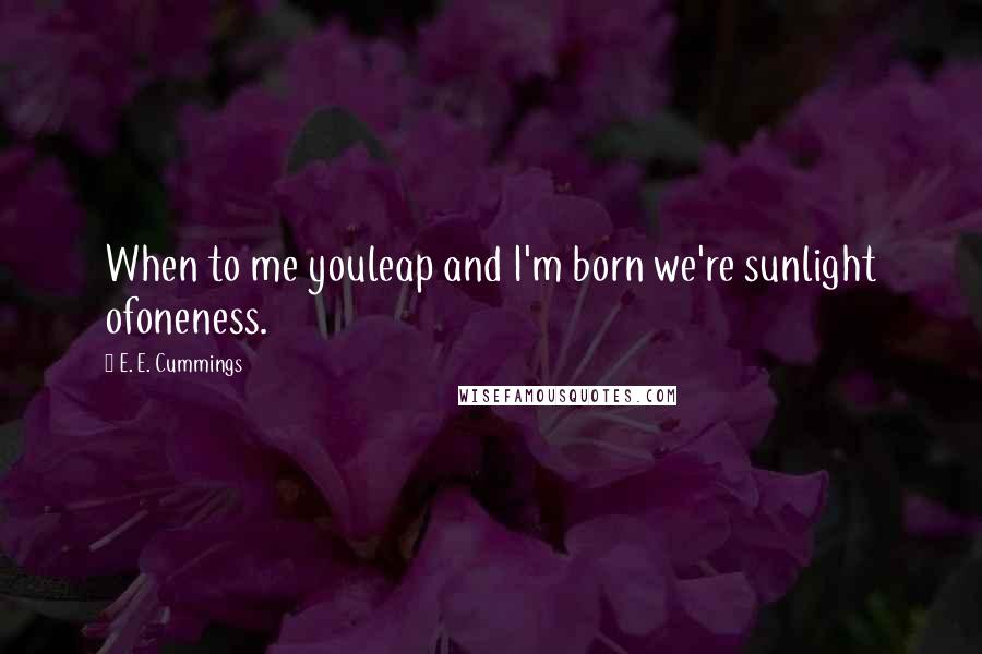 E. E. Cummings Quotes: When to me youleap and I'm born we're sunlight ofoneness.