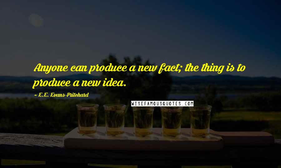 E.E. Evans-Pritchard Quotes: Anyone can produce a new fact; the thing is to produce a new idea.