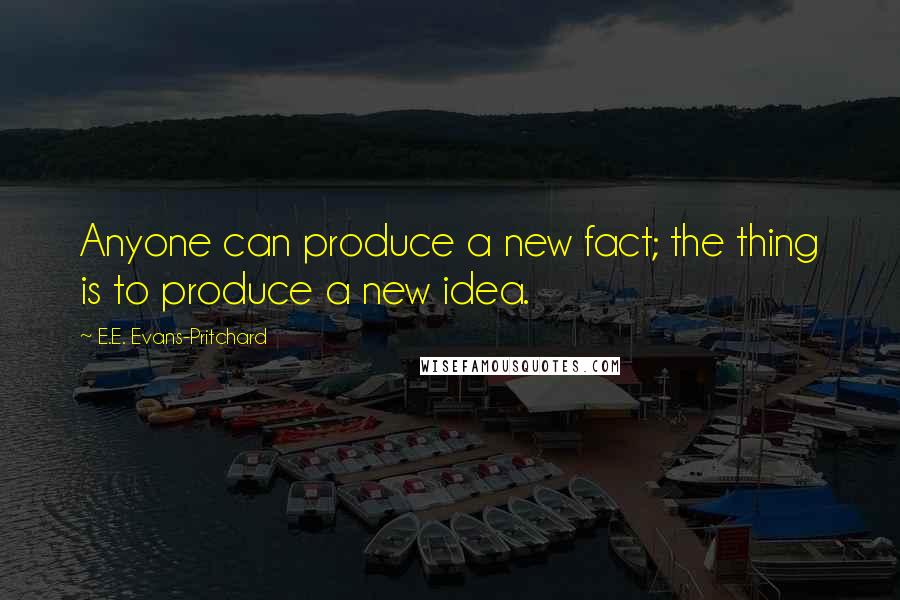 E.E. Evans-Pritchard Quotes: Anyone can produce a new fact; the thing is to produce a new idea.