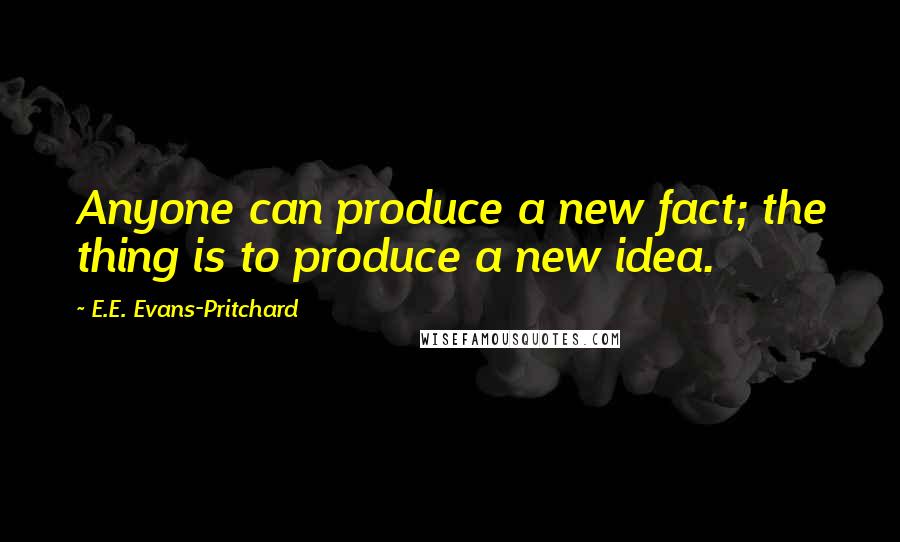 E.E. Evans-Pritchard Quotes: Anyone can produce a new fact; the thing is to produce a new idea.