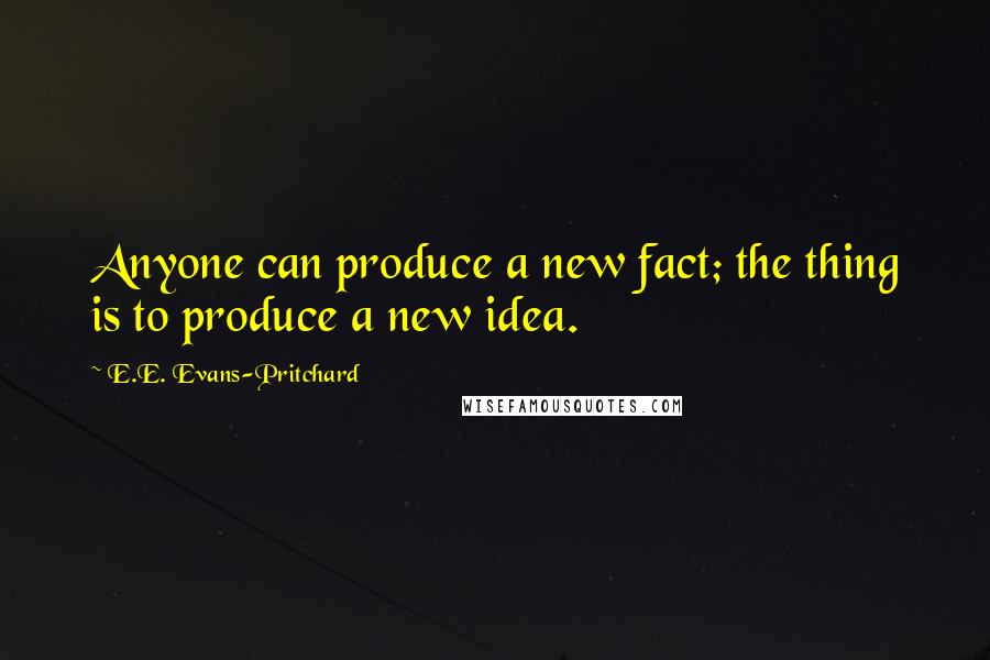 E.E. Evans-Pritchard Quotes: Anyone can produce a new fact; the thing is to produce a new idea.