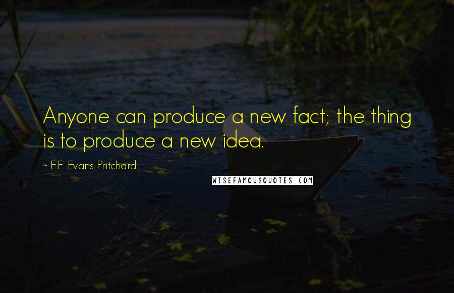 E.E. Evans-Pritchard Quotes: Anyone can produce a new fact; the thing is to produce a new idea.