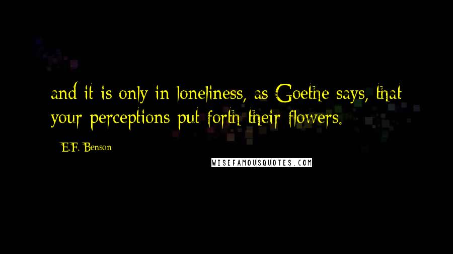 E.F. Benson Quotes: and it is only in loneliness, as Goethe says, that your perceptions put forth their flowers.