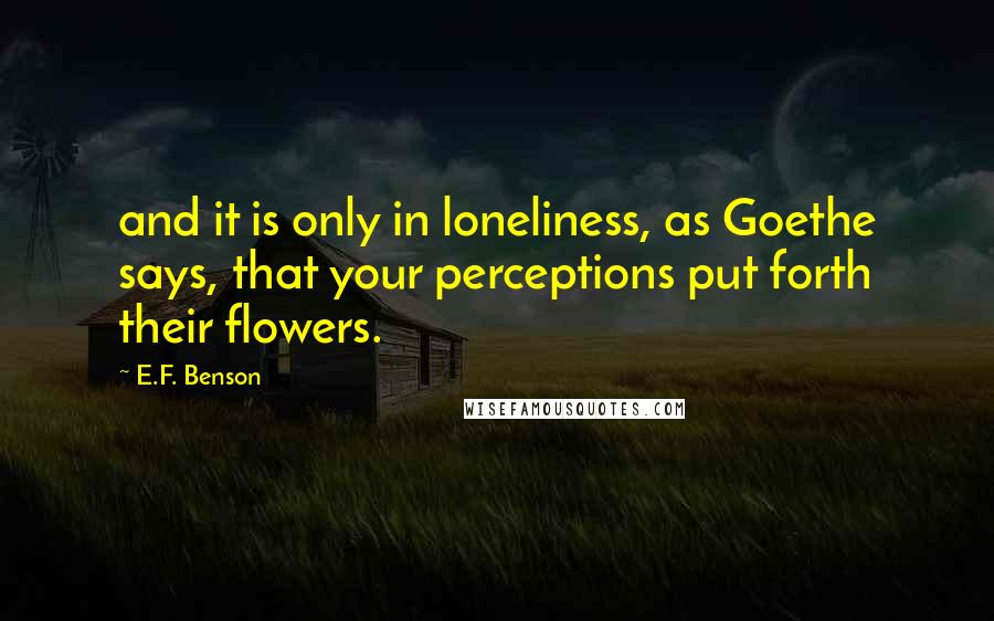 E.F. Benson Quotes: and it is only in loneliness, as Goethe says, that your perceptions put forth their flowers.