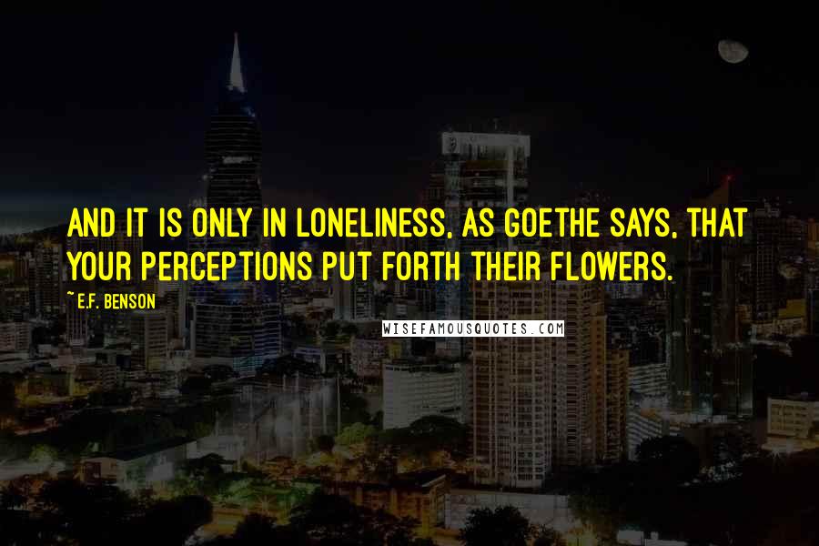 E.F. Benson Quotes: and it is only in loneliness, as Goethe says, that your perceptions put forth their flowers.