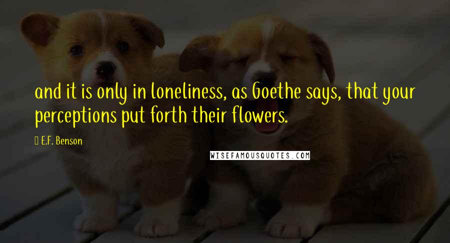 E.F. Benson Quotes: and it is only in loneliness, as Goethe says, that your perceptions put forth their flowers.