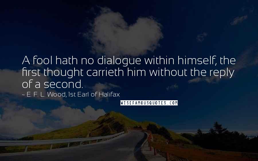 E. F. L. Wood, 1st Earl Of Halifax Quotes: A fool hath no dialogue within himself, the first thought carrieth him without the reply of a second.
