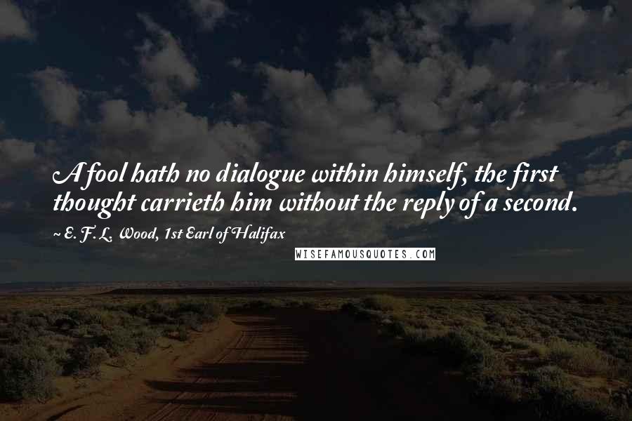 E. F. L. Wood, 1st Earl Of Halifax Quotes: A fool hath no dialogue within himself, the first thought carrieth him without the reply of a second.