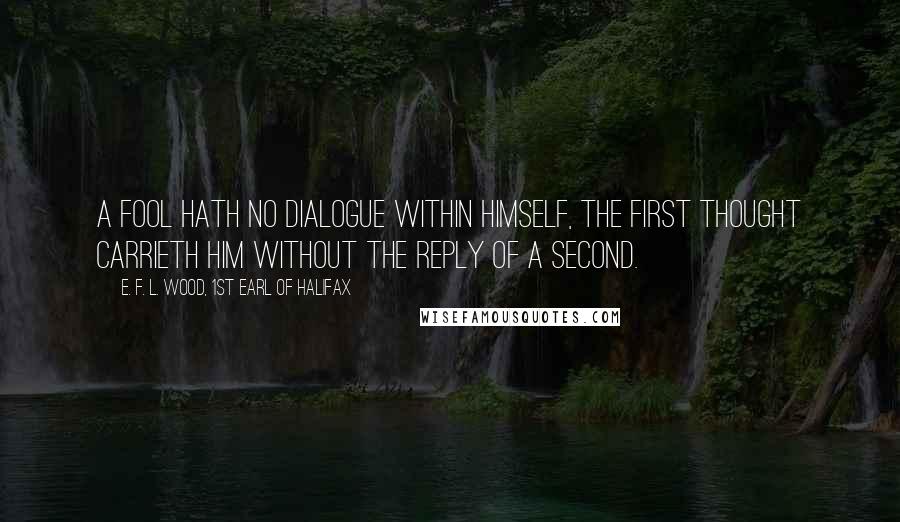 E. F. L. Wood, 1st Earl Of Halifax Quotes: A fool hath no dialogue within himself, the first thought carrieth him without the reply of a second.