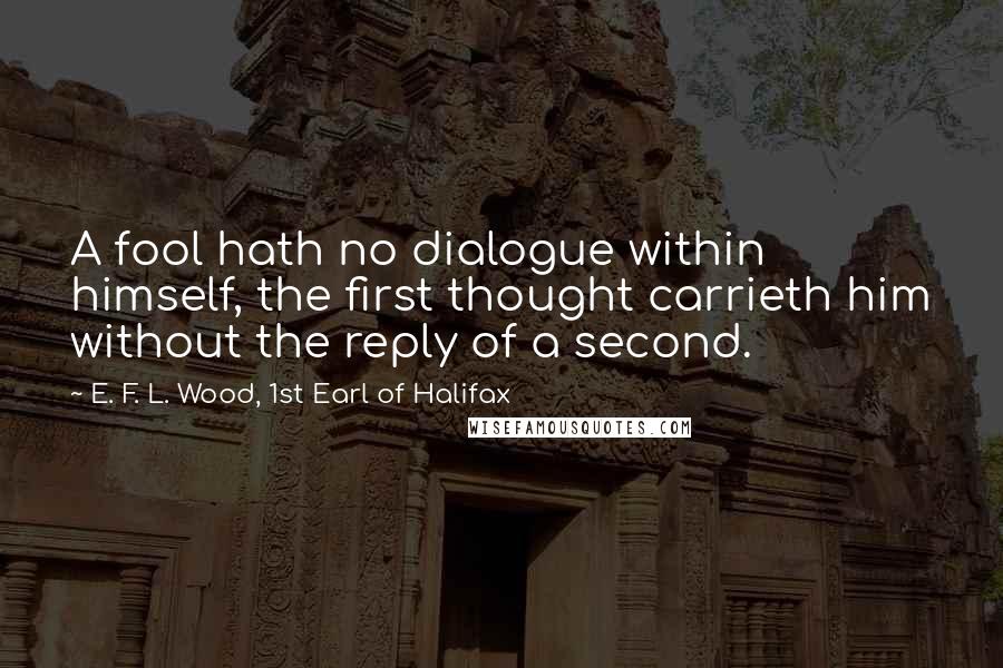 E. F. L. Wood, 1st Earl Of Halifax Quotes: A fool hath no dialogue within himself, the first thought carrieth him without the reply of a second.