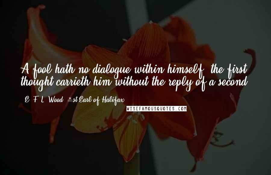 E. F. L. Wood, 1st Earl Of Halifax Quotes: A fool hath no dialogue within himself, the first thought carrieth him without the reply of a second.