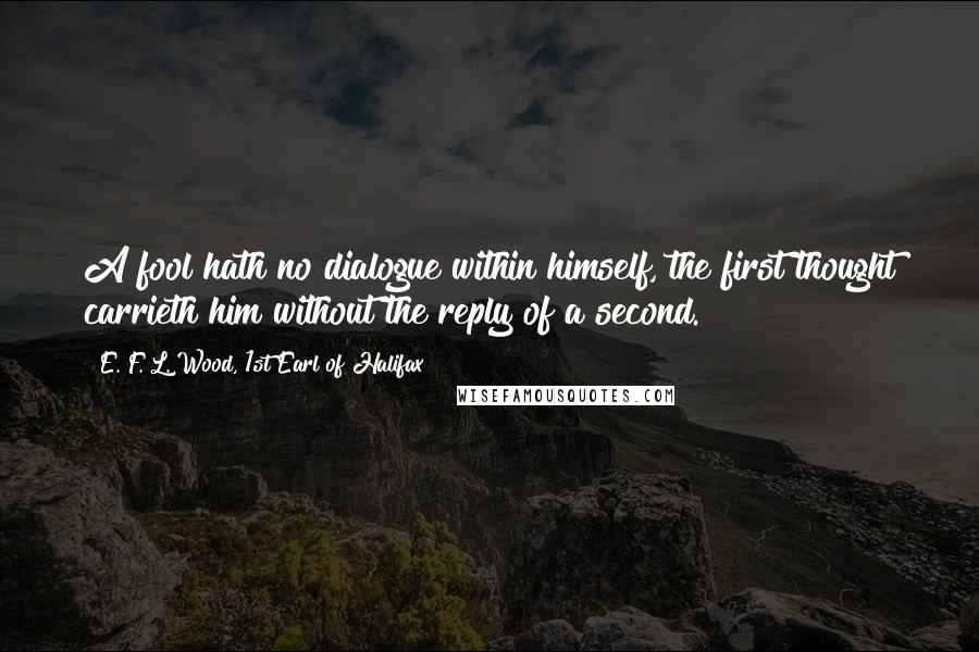E. F. L. Wood, 1st Earl Of Halifax Quotes: A fool hath no dialogue within himself, the first thought carrieth him without the reply of a second.