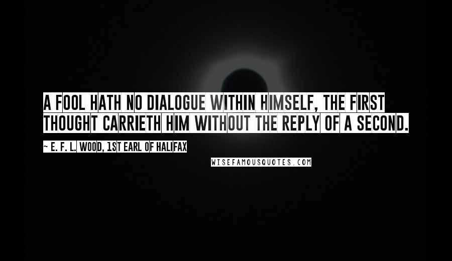 E. F. L. Wood, 1st Earl Of Halifax Quotes: A fool hath no dialogue within himself, the first thought carrieth him without the reply of a second.