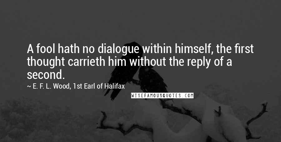 E. F. L. Wood, 1st Earl Of Halifax Quotes: A fool hath no dialogue within himself, the first thought carrieth him without the reply of a second.