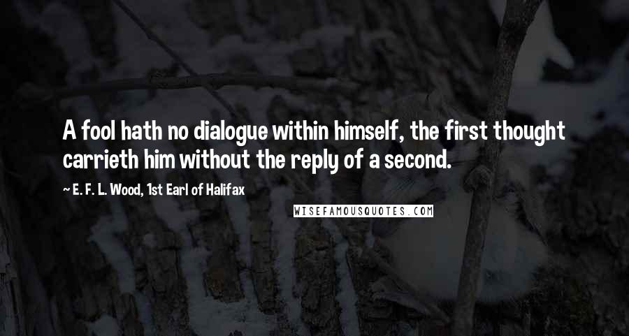 E. F. L. Wood, 1st Earl Of Halifax Quotes: A fool hath no dialogue within himself, the first thought carrieth him without the reply of a second.
