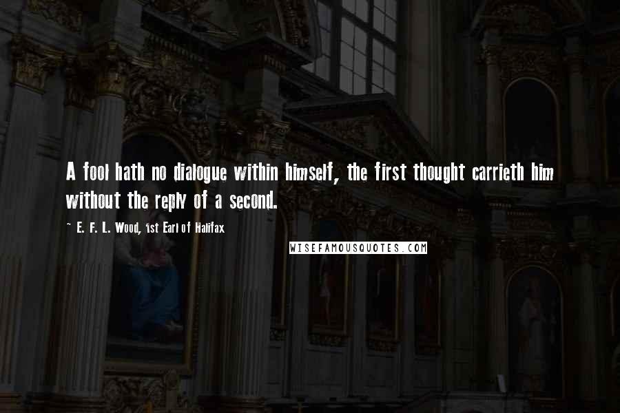 E. F. L. Wood, 1st Earl Of Halifax Quotes: A fool hath no dialogue within himself, the first thought carrieth him without the reply of a second.