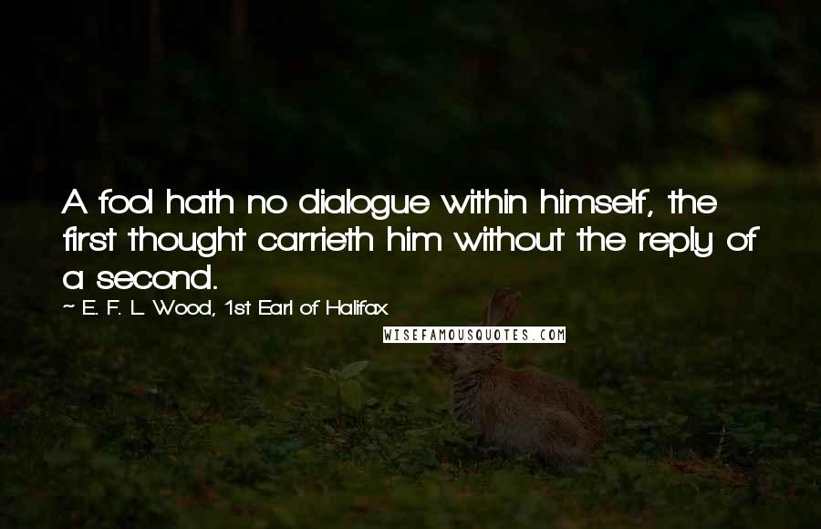 E. F. L. Wood, 1st Earl Of Halifax Quotes: A fool hath no dialogue within himself, the first thought carrieth him without the reply of a second.