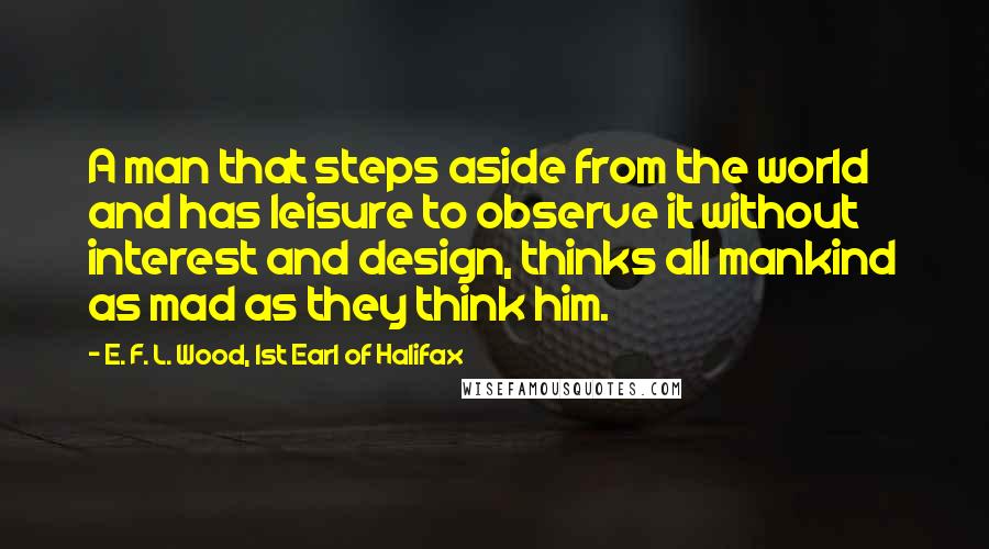 E. F. L. Wood, 1st Earl Of Halifax Quotes: A man that steps aside from the world and has leisure to observe it without interest and design, thinks all mankind as mad as they think him.