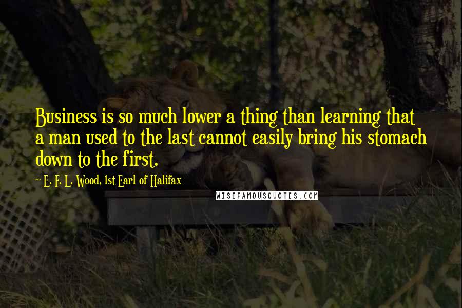 E. F. L. Wood, 1st Earl Of Halifax Quotes: Business is so much lower a thing than learning that a man used to the last cannot easily bring his stomach down to the first.