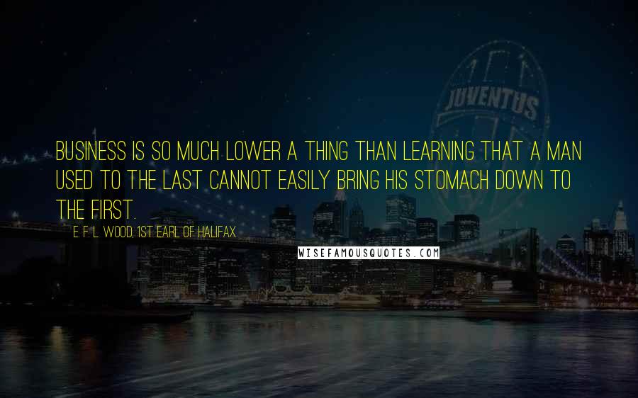 E. F. L. Wood, 1st Earl Of Halifax Quotes: Business is so much lower a thing than learning that a man used to the last cannot easily bring his stomach down to the first.