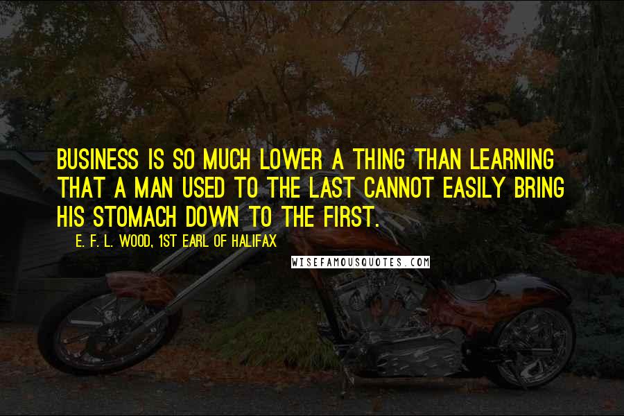 E. F. L. Wood, 1st Earl Of Halifax Quotes: Business is so much lower a thing than learning that a man used to the last cannot easily bring his stomach down to the first.
